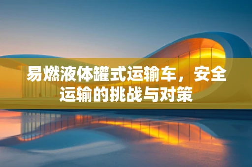 易燃液体罐式运输车，安全运输的挑战与对策