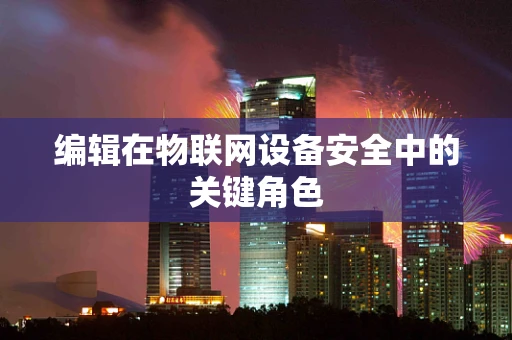 编辑在物联网设备安全中的关键角色