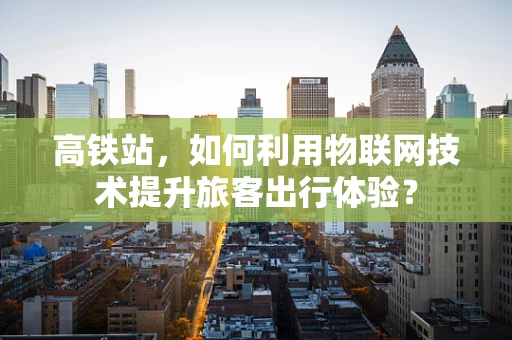 高铁站，如何利用物联网技术提升旅客出行体验？