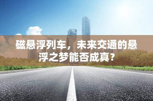 磁悬浮列车，未来交通的悬浮之梦能否成真？