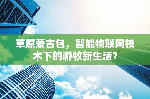 草原蒙古包，智能物联网技术下的游牧新生活？