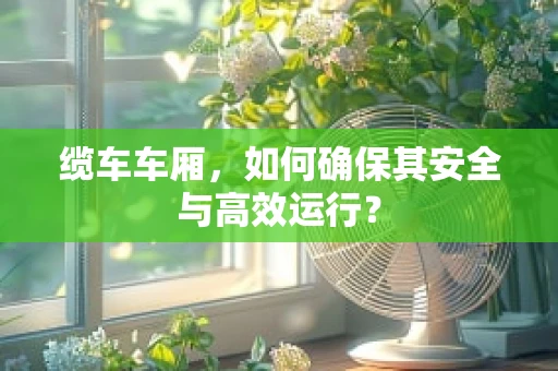 缆车车厢，如何确保其安全与高效运行？