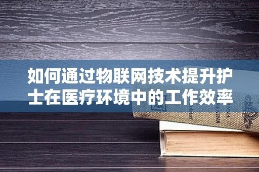 如何通过物联网技术提升护士在医疗环境中的工作效率？