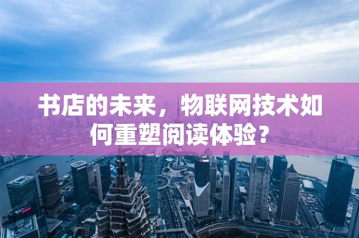书店的未来，物联网技术如何重塑阅读体验？
