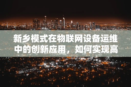 新乡模式在物联网设备运维中的创新应用，如何实现高效、低成本的设备管理？