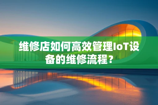 维修店如何高效管理IoT设备的维修流程？