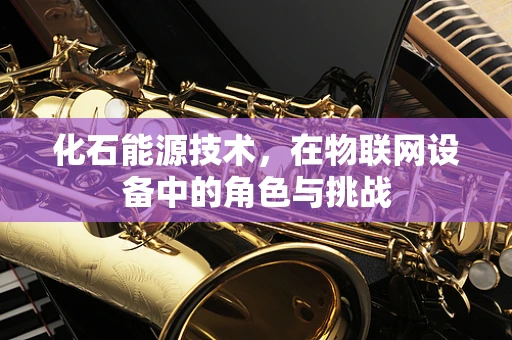 化石能源技术，在物联网设备中的角色与挑战