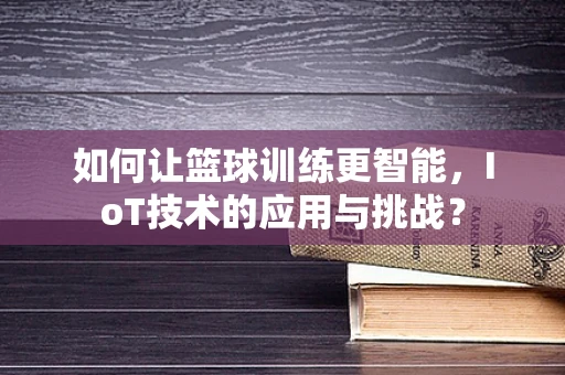 如何让篮球训练更智能，IoT技术的应用与挑战？