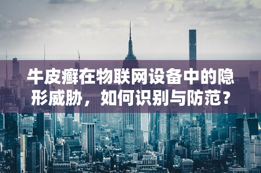 牛皮癣在物联网设备中的隐形威胁，如何识别与防范？