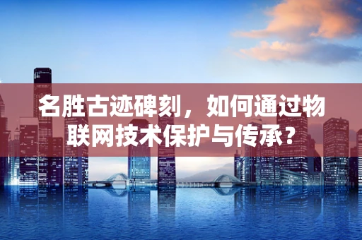 名胜古迹碑刻，如何通过物联网技术保护与传承？