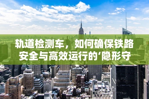 轨道检测车，如何确保铁路安全与高效运行的‘隐形守护者’？