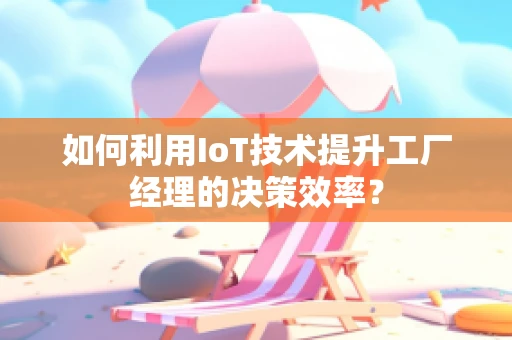 如何利用IoT技术提升工厂经理的决策效率？