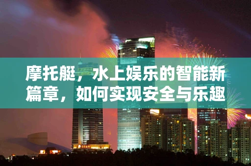 摩托艇，水上娱乐的智能新篇章，如何实现安全与乐趣的双重保障？