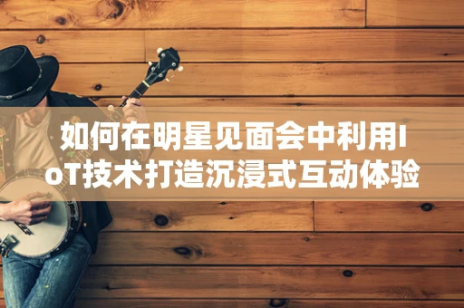 如何在明星见面会中利用IoT技术打造沉浸式互动体验？