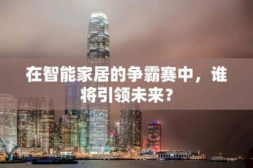 在智能家居的争霸赛中，谁将引领未来？
