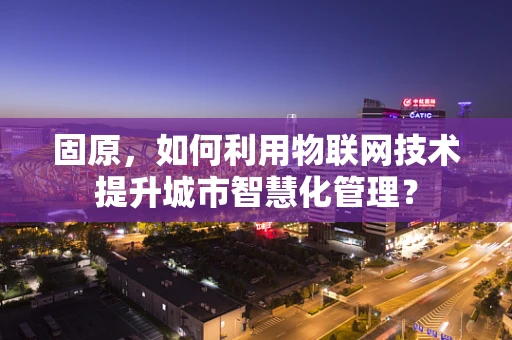 固原，如何利用物联网技术提升城市智慧化管理？
