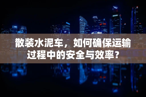 散装水泥车，如何确保运输过程中的安全与效率？