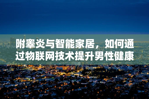 附睾炎与智能家居，如何通过物联网技术提升男性健康管理？