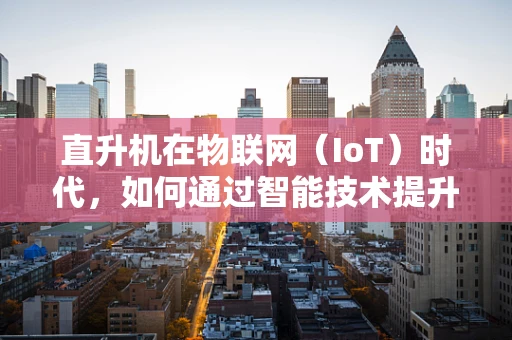 直升机在物联网（IoT）时代，如何通过智能技术提升飞行安全与效率？