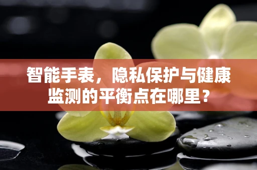 智能手表，隐私保护与健康监测的平衡点在哪里？