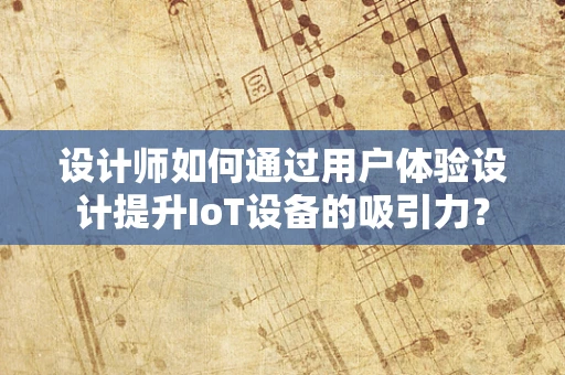 设计师如何通过用户体验设计提升IoT设备的吸引力？