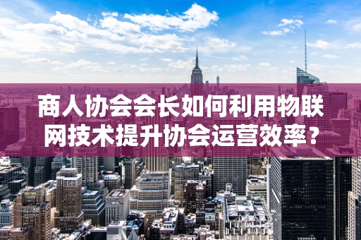 商人协会会长如何利用物联网技术提升协会运营效率？