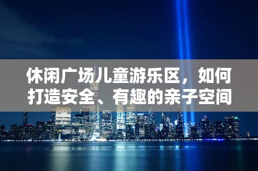 休闲广场儿童游乐区，如何打造安全、有趣的亲子空间？