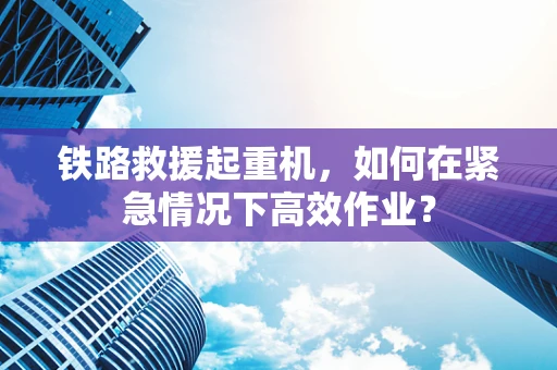 铁路救援起重机，如何在紧急情况下高效作业？