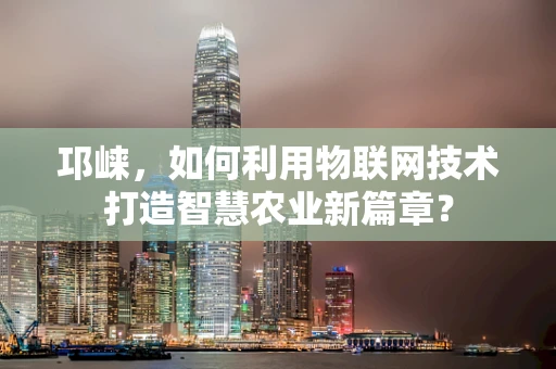 邛崃，如何利用物联网技术打造智慧农业新篇章？