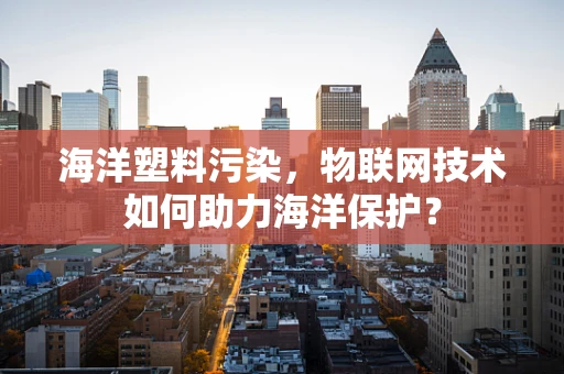 海洋塑料污染，物联网技术如何助力海洋保护？