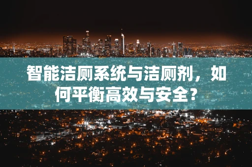 智能洁厕系统与洁厕剂，如何平衡高效与安全？