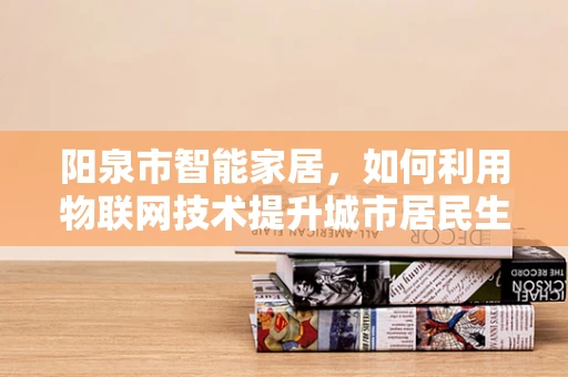 阳泉市智能家居，如何利用物联网技术提升城市居民生活质量？