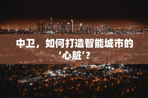 中卫，如何打造智能城市的‘心脏’？