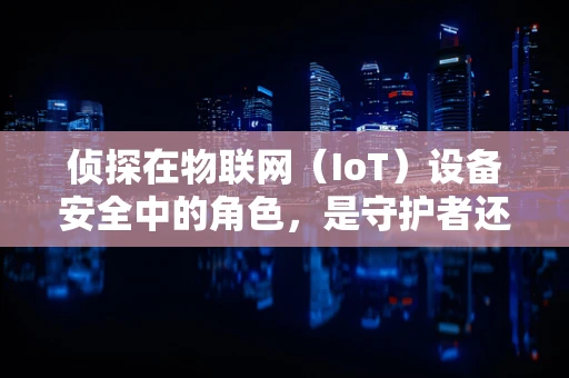 侦探在物联网（IoT）设备安全中的角色，是守护者还是挑战者？