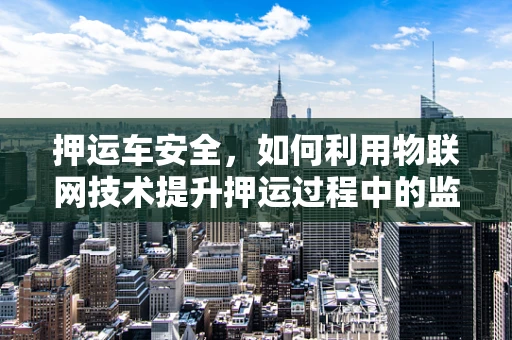 押运车安全，如何利用物联网技术提升押运过程中的监控与应急响应？