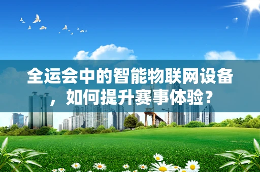 全运会中的智能物联网设备，如何提升赛事体验？