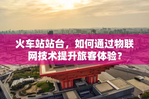 火车站站台，如何通过物联网技术提升旅客体验？