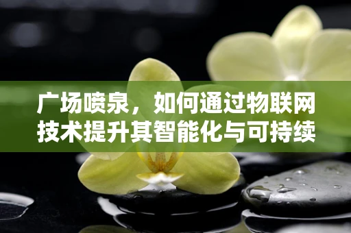 广场喷泉，如何通过物联网技术提升其智能化与可持续性？