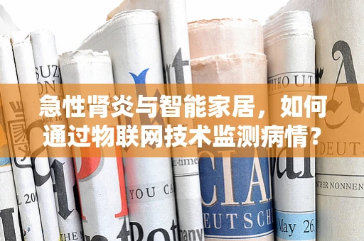 急性肾炎与智能家居，如何通过物联网技术监测病情？