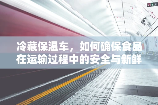 冷藏保温车，如何确保食品在运输过程中的安全与新鲜？