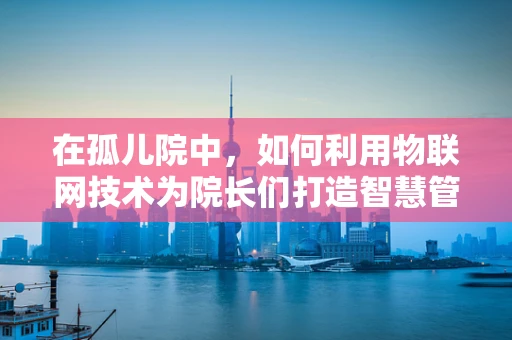 在孤儿院中，如何利用物联网技术为院长们打造智慧管理新模式？