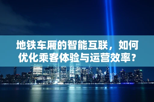 地铁车厢的智能互联，如何优化乘客体验与运营效率？