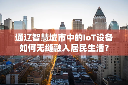 通辽智慧城市中的IoT设备如何无缝融入居民生活？
