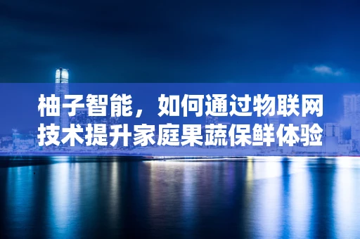 柚子智能，如何通过物联网技术提升家庭果蔬保鲜体验？