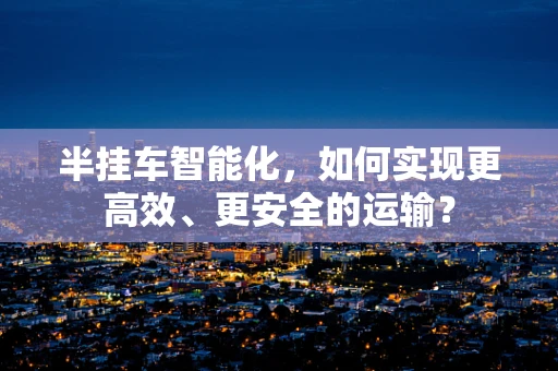 半挂车智能化，如何实现更高效、更安全的运输？