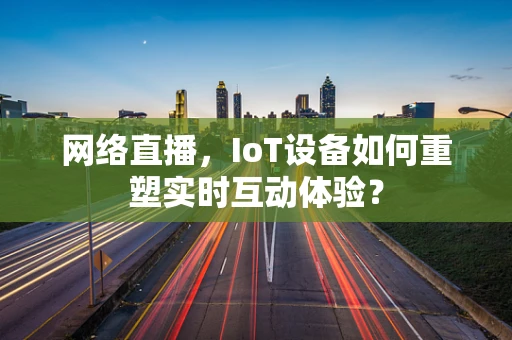 网络直播，IoT设备如何重塑实时互动体验？
