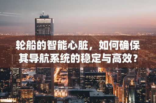轮船的智能心脏，如何确保其导航系统的稳定与高效？