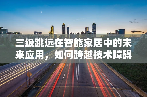 三级跳远在智能家居中的未来应用，如何跨越技术障碍，实现无缝体验？