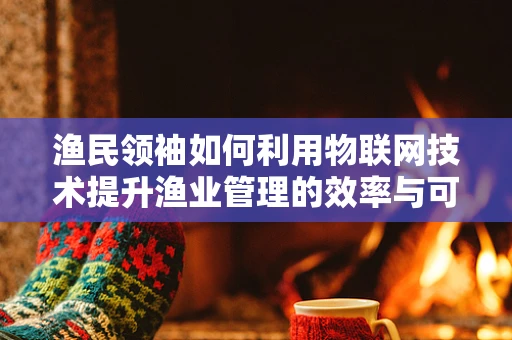 渔民领袖如何利用物联网技术提升渔业管理的效率与可持续性？