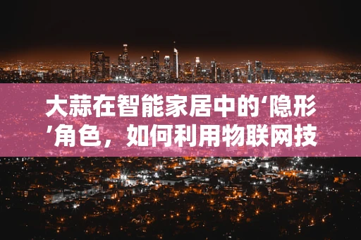 大蒜在智能家居中的‘隐形’角色，如何利用物联网技术提升厨房健康管理？
